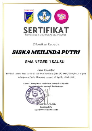 Kepala Cabang Dinas Pendidikan Menegah Wilayah II
Kabupaten Parigi Moutong dan Donggala
Hj. SARIFAH, S.Pd., M.Pd
Pembina IV/a
Nip. 19800816 200801 2 017
SERTIFIKAT
Nomor: 800.1.12.8/114/CABDIS.II/V/2026
Diberikan Kepada
Juara 2 Monolog
Festival Lomba Seni dan Sastra Siswa Nasional (FLS3N) SMA/SMK/MA Tingkat
Kabupaten Parigi Moutong tanggal 26 April - 1 Mei 2026
SISKA MEILINDA PUTRI
SMA NEGERI 1 SAUSU
 