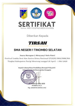 SERTIFIKAT
Diberikan Kepada
Kepala Cabang Dinas Pendidikan Menegah Wilayah II
Kabupaten Parigi Moutong dan Donggala
Hj. SARIFAH, S.Pd., M.Pd
PEMBINA IV/A
Nip. 19800816 200801 2 017
TIRSAH
SMA NEGERI 1 TINOMBO SELATAN
Nomor: 800.1.12.8/114/CABDIS.II/V/2026
Juara Harapan 3 Menyanyi Solo Putri
Festival Lomba Seni dan Sastra Siswa Nasional (FLS3N) SMA/SMK/MA
Tingkat Kabupaten Parigi Moutong tanggal 26 April - 1 Mei 2026
 