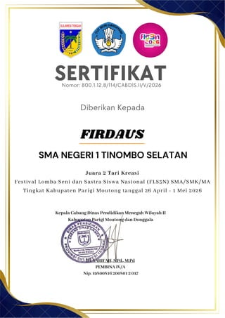 SERTIFIKAT
Diberikan Kepada
Kepala Cabang Dinas Pendidikan Menegah Wilayah II
Kabupaten Parigi Moutong dan Donggala
Hj. SARIFAH, S.Pd., M.Pd
PEMBINA IV/A
Nip. 19800816 200801 2 017
SMA NEGERI 1 TINOMBO SELATAN
Nomor: 800.1.12.8/114/CABDIS.II/V/2026
Juara 2 Tari Kreasi
Festival Lomba Seni dan Sastra Siswa Nasional (FLS3N) SMA/SMK/MA
Tingkat Kabupaten Parigi Moutong tanggal 26 April - 1 Mei 2026
FIRDAUS
 