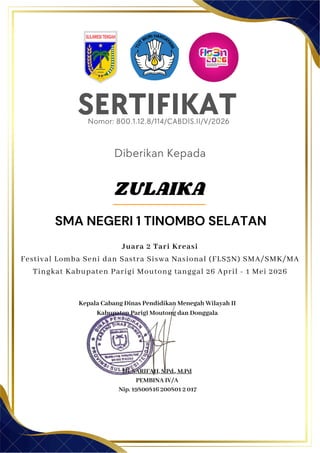 SERTIFIKAT
Diberikan Kepada
Kepala Cabang Dinas Pendidikan Menegah Wilayah II
Kabupaten Parigi Moutong dan Donggala
Hj. SARIFAH, S.Pd., M.Pd
PEMBINA IV/A
Nip. 19800816 200801 2 017
SMA NEGERI 1 TINOMBO SELATAN
Nomor: 800.1.12.8/114/CABDIS.II/V/2026
Juara 2 Tari Kreasi
Festival Lomba Seni dan Sastra Siswa Nasional (FLS3N) SMA/SMK/MA
Tingkat Kabupaten Parigi Moutong tanggal 26 April - 1 Mei 2026
ZULAIKA
 