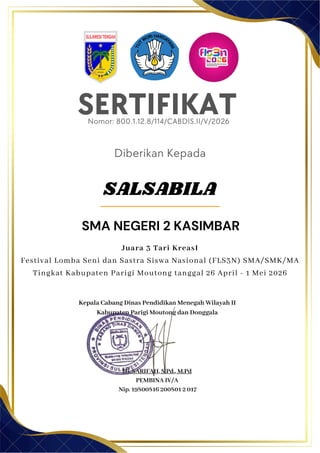 SERTIFIKAT
Diberikan Kepada
Kepala Cabang Dinas Pendidikan Menegah Wilayah II
Kabupaten Parigi Moutong dan Donggala
Hj. SARIFAH, S.Pd., M.Pd
PEMBINA IV/A
Nip. 19800816 200801 2 017
SMA NEGERI 2 KASIMBAR
Nomor: 800.1.12.8/114/CABDIS.II/V/2026
Juara 3 Tari KreasI
Festival Lomba Seni dan Sastra Siswa Nasional (FLS3N) SMA/SMK/MA
Tingkat Kabupaten Parigi Moutong tanggal 26 April - 1 Mei 2026
SALSABILA
 