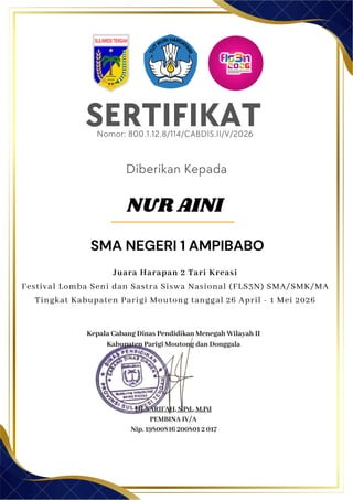 SERTIFIKAT
Diberikan Kepada
Kepala Cabang Dinas Pendidikan Menegah Wilayah II
Kabupaten Parigi Moutong dan Donggala
Hj. SARIFAH, S.Pd., M.Pd
PEMBINA IV/A
Nip. 19800816 200801 2 017
SMA NEGERI 1 AMPIBABO
Nomor: 800.1.12.8/114/CABDIS.II/V/2026
Juara Harapan 2 Tari Kreasi
Festival Lomba Seni dan Sastra Siswa Nasional (FLS3N) SMA/SMK/MA
Tingkat Kabupaten Parigi Moutong tanggal 26 April - 1 Mei 2026
NUR AINI
 