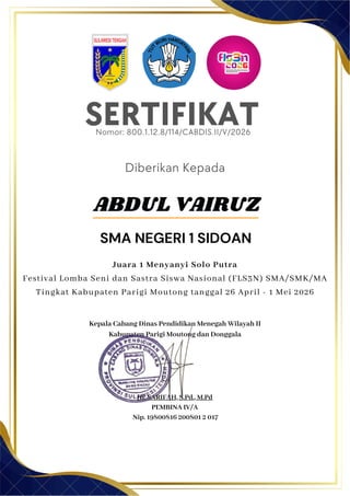 SERTIFIKAT
Diberikan Kepada
Kepala Cabang Dinas Pendidikan Menegah Wilayah II
Kabupaten Parigi Moutong dan Donggala
Hj. SARIFAH, S.Pd., M.Pd
PEMBINA IV/A
Nip. 19800816 200801 2 017
ABDUL VAIRUZ
SMA NEGERI 1 SIDOAN
Nomor: 800.1.12.8/114/CABDIS.II/V/2026
Juara 1 Menyanyi Solo Putra
Festival Lomba Seni dan Sastra Siswa Nasional (FLS3N) SMA/SMK/MA
Tingkat Kabupaten Parigi Moutong tanggal 26 April - 1 Mei 2026
 