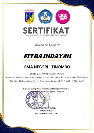 SERTIFIKAT
Diberikan Kepada
Kepala Cabang Dinas Pendidikan Menegah Wilayah II
Kabupaten Parigi Moutong dan Donggala
Hj. SARIFAH, S.Pd., M.Pd
PEMBINA IV/A
Nip. 19800816 200801 2 017
FITRA HIDAYAH
SMA NEGERI 1 TINOMBO
Nomor: 800.1.12.8/114/CABDIS.II/V/2026
Juara 3 Menyanyi Solo Putra
Festival Lomba Seni dan Sastra Siswa Nasional (FLS3N) SMA/SMK/MA
Tingkat Kabupaten Parigi Moutong tanggal 26 April - 1 Mei 2026
 