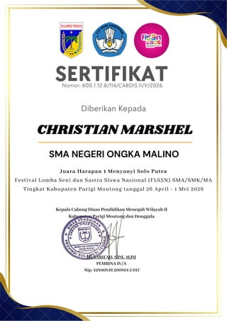SERTIFIKAT
Diberikan Kepada
Kepala Cabang Dinas Pendidikan Menegah Wilayah II
Kabupaten Parigi Moutong dan Donggala
Hj. SARIFAH, S.Pd., M.Pd
PEMBINA IV/A
Nip. 19800816 200801 2 017
CHRISTIAN MARSHEL
SMA NEGERI ONGKA MALINO
Nomor: 800.1.12.8/114/CABDIS.II/V/2026
Juara Harapan 1 Menyanyi Solo Putra
Festival Lomba Seni dan Sastra Siswa Nasional (FLS3N) SMA/SMK/MA
Tingkat Kabupaten Parigi Moutong tanggal 26 April - 1 Mei 2026
 