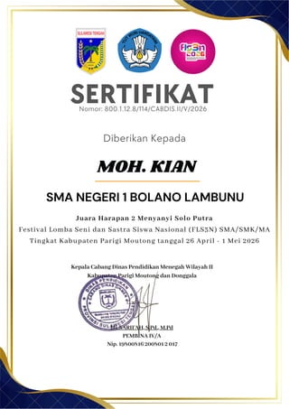 SERTIFIKAT
Diberikan Kepada
Kepala Cabang Dinas Pendidikan Menegah Wilayah II
Kabupaten Parigi Moutong dan Donggala
Hj. SARIFAH, S.Pd., M.Pd
PEMBINA IV/A
Nip. 19800816 200801 2 017
MOH. KIAN
SMA NEGERI 1 BOLANO LAMBUNU
Nomor: 800.1.12.8/114/CABDIS.II/V/2026
Juara Harapan 2 Menyanyi Solo Putra
Festival Lomba Seni dan Sastra Siswa Nasional (FLS3N) SMA/SMK/MA
Tingkat Kabupaten Parigi Moutong tanggal 26 April - 1 Mei 2026
 