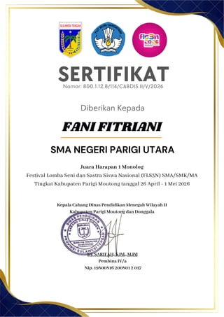 SERTIFIKAT
Diberikan Kepada
Juara Harapan 1 Monolog
Festival Lomba Seni dan Sastra Siswa Nasional (FLS3N) SMA/SMK/MA
Tingkat Kabupaten Parigi Moutong tanggal 26 April - 1 Mei 2026
Kepala Cabang Dinas Pendidikan Menegah Wilayah II
Kabupaten Parigi Moutong dan Donggala
FANI FITRIANI
SMA NEGERI PARIGI UTARA
Nomor: 800.1.12.8/114/CABDIS.II/V/2026
Hj. SARIFAH, S.Pd., M.Pd
Pembina IV/a
Nip. 19800816 200801 2 017
 
