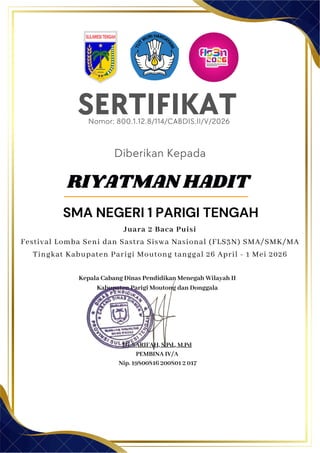 SERTIFIKAT
Diberikan Kepada
Kepala Cabang Dinas Pendidikan Menegah Wilayah II
Kabupaten Parigi Moutong dan Donggala
Hj. SARIFAH, S.Pd., M.Pd
PEMBINA IV/A
Nip. 19800816 200801 2 017
RIYATMAN HADIT
SMA NEGERI 1 PARIGI TENGAH
Nomor: 800.1.12.8/114/CABDIS.II/V/2026
Juara 2 Baca Puisi
Festival Lomba Seni dan Sastra Siswa Nasional (FLS3N) SMA/SMK/MA
Tingkat Kabupaten Parigi Moutong tanggal 26 April - 1 Mei 2026
 