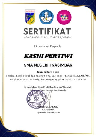 SERTIFIKAT
Diberikan Kepada
Kepala Cabang Dinas Pendidikan Menegah Wilayah II
Kabupaten Parigi Moutong dan Donggala
Hj. SARIFAH, S.Pd., M.Pd
PEMBINA IV/A
Nip. 19800816 200801 2 017
KASIH PERTIWI
SMA NEGERI 1 KASIMBAR
NOMOR: 800.1.12.8/114/CABDIS.II/V/2026
Juara 3 Baca Puisi
Festival Lomba Seni dan Sastra Siswa Nasional (FLS3N) SMA/SMK/MA
Tingkat Kabupaten Parigi Moutong tanggal 26 April - 1 Mei 2026
 
