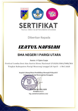 SERTIFIKAT
Diberikan Kepada
Kepala Cabang Dinas Pendidikan Menegah Wilayah II
Kabupaten Parigi Moutong dan Donggala
Hj. SARIFAH, S.Pd., M.Pd
PEMBINA IV/A
Nip. 19800816 200801 2 017
IZATUL NAFSIAH
SMA NEGERI 1 PARIGI UTARA
Nomor: 800.1.12.8/114/CABDIS.II/V/2026
Juara 1 Cipta Lagu
Festival Lomba Seni dan Sastra Siswa Nasional (FLS3N) SMA/SMK/MA
Tingkat Kabupaten Parigi Moutong tanggal 26 April - 1 Mei 2026
 