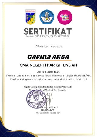 SERTIFIKAT
Diberikan Kepada
Kepala Cabang Dinas Pendidikan Menegah Wilayah II
Kabupaten Parigi Moutong dan Donggala
Hj. SARIFAH, S.Pd., M.Pd
PEMBINA IV/A
Nip. 19800816 200801 2 017
GAFIRA AKSA
SMA NEGERI 1 PARIGI TENGAH
Nomor: 800.1.12.8/114/CABDIS.II/V/2026
Juara 2 Cipta Lagu
Festival Lomba Seni dan Sastra Siswa Nasional (FLS3N) SMA/SMK/MA
Tingkat Kabupaten Parigi Moutong tanggal 26 April - 1 Mei 2026
 