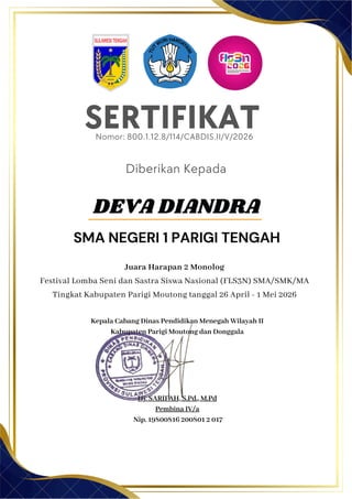 SERTIFIKAT
Diberikan Kepada
Juara Harapan 2 Monolog
Festival Lomba Seni dan Sastra Siswa Nasional (FLS3N) SMA/SMK/MA
Tingkat Kabupaten Parigi Moutong tanggal 26 April - 1 Mei 2026
Kepala Cabang Dinas Pendidikan Menegah Wilayah II
Kabupaten Parigi Moutong dan Donggala
Hj. SARIFAH, S.Pd., M.Pd
Pembina IV/a
Nip. 19800816 200801 2 017
DEVA DIANDRA
SMA NEGERI 1 PARIGI TENGAH
Nomor: 800.1.12.8/114/CABDIS.II/V/2026
 