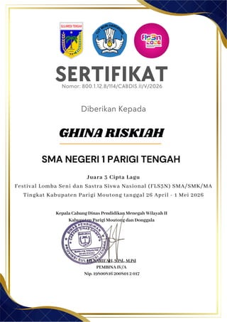 SERTIFIKAT
Diberikan Kepada
Kepala Cabang Dinas Pendidikan Menegah Wilayah II
Kabupaten Parigi Moutong dan Donggala
Hj. SARIFAH, S.Pd., M.Pd
PEMBINA IV/A
Nip. 19800816 200801 2 017
GHINA RISKIAH
SMA NEGERI 1 PARIGI TENGAH
Nomor: 800.1.12.8/114/CABDIS.II/V/2026
Juara 3 Cipta Lagu
Festival Lomba Seni dan Sastra Siswa Nasional (FLS3N) SMA/SMK/MA
Tingkat Kabupaten Parigi Moutong tanggal 26 April - 1 Mei 2026
 