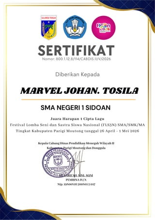 SERTIFIKAT
Diberikan Kepada
Kepala Cabang Dinas Pendidikan Menegah Wilayah II
Kabupaten Parigi Moutong dan Donggala
Hj. SARIFAH, S.Pd., M.Pd
PEMBINA IV/A
Nip. 19800816 200801 2 017
MARVEL JOHAN. TOSILA
SMA NEGERI 1 SIDOAN
Nomor: 800.1.12.8/114/CABDIS.II/V/2026
Juara Harapan 1 Cipta Lagu
Festival Lomba Seni dan Sastra Siswa Nasional (FLS3N) SMA/SMK/MA
Tingkat Kabupaten Parigi Moutong tanggal 26 April - 1 Mei 2026
 