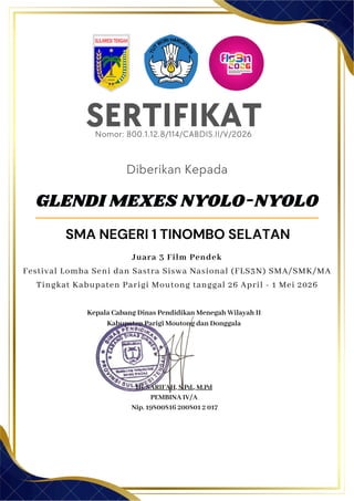 SERTIFIKAT
Diberikan Kepada
Kepala Cabang Dinas Pendidikan Menegah Wilayah II
Kabupaten Parigi Moutong dan Donggala
Hj. SARIFAH, S.Pd., M.Pd
PEMBINA IV/A
Nip. 19800816 200801 2 017
GLENDI MEXES NYOLO-NYOLO
SMA NEGERI 1 TINOMBO SELATAN
Nomor: 800.1.12.8/114/CABDIS.II/V/2026
Juara 3 Film Pendek
Festival Lomba Seni dan Sastra Siswa Nasional (FLS3N) SMA/SMK/MA
Tingkat Kabupaten Parigi Moutong tanggal 26 April - 1 Mei 2026
 
