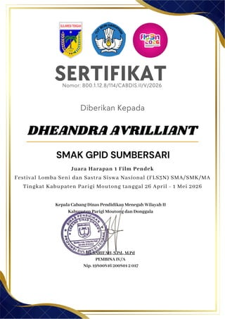 SERTIFIKAT
Diberikan Kepada
Kepala Cabang Dinas Pendidikan Menegah Wilayah II
Kabupaten Parigi Moutong dan Donggala
Hj. SARIFAH, S.Pd., M.Pd
PEMBINA IV/A
Nip. 19800816 200801 2 017
DHEANDRA AVRILLIANT
SMAK GPID SUMBERSARI
Nomor: 800.1.12.8/114/CABDIS.II/V/2026
Juara Harapan 1 Film Pendek
Festival Lomba Seni dan Sastra Siswa Nasional (FLS3N) SMA/SMK/MA
Tingkat Kabupaten Parigi Moutong tanggal 26 April - 1 Mei 2026
 