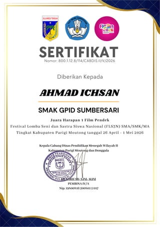 SERTIFIKAT
Diberikan Kepada
Kepala Cabang Dinas Pendidikan Menegah Wilayah II
Kabupaten Parigi Moutong dan Donggala
Hj. SARIFAH, S.Pd., M.Pd
PEMBINA IV/A
Nip. 19800816 200801 2 017
AHMAD ICHSAN
SMAK GPID SUMBERSARI
Nomor: 800.1.12.8/114/CABDIS.II/V/2026
Juara Harapan 1 Film Pendek
Festival Lomba Seni dan Sastra Siswa Nasional (FLS3N) SMA/SMK/MA
Tingkat Kabupaten Parigi Moutong tanggal 26 April - 1 Mei 2026
 