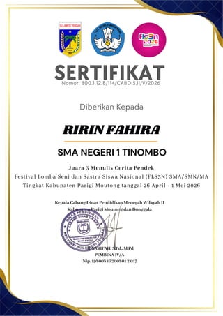 SERTIFIKAT
Diberikan Kepada
Kepala Cabang Dinas Pendidikan Menegah Wilayah II
Kabupaten Parigi Moutong dan Donggala
Hj. SARIFAH, S.Pd., M.Pd
PEMBINA IV/A
Nip. 19800816 200801 2 017
RIRIN FAHIRA
SMA NEGERI 1 TINOMBO
Nomor: 800.1.12.8/114/CABDIS.II/V/2026
Juara 3 Menulis Cerita Pendek
Festival Lomba Seni dan Sastra Siswa Nasional (FLS3N) SMA/SMK/MA
Tingkat Kabupaten Parigi Moutong tanggal 26 April - 1 Mei 2026
 