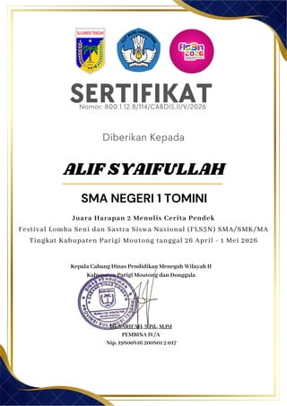 SERTIFIKAT
Diberikan Kepada
Kepala Cabang Dinas Pendidikan Menegah Wilayah II
Kabupaten Parigi Moutong dan Donggala
Hj. SARIFAH, S.Pd., M.Pd
PEMBINA IV/A
Nip. 19800816 200801 2 017
ALIF SYAIFULLAH
SMA NEGERI 1 TOMINI
Nomor: 800.1.12.8/114/CABDIS.II/V/2026
Juara Harapan 2 Menulis Cerita Pendek
Festival Lomba Seni dan Sastra Siswa Nasional (FLS3N) SMA/SMK/MA
Tingkat Kabupaten Parigi Moutong tanggal 26 April - 1 Mei 2026
 