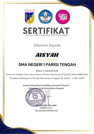 SERTIFIKAT
Diberikan Kepada
Kepala Cabang Dinas Pendidikan Menegah Wilayah II
Kabupaten Parigi Moutong dan Donggala
Hj. SARIFAH, S.Pd., M.Pd
PEMBINA IV/A
Nip. 19800816 200801 2 017
AISYAH
SMA NEGERI 1 PARIGI TENGAH
Nomor: 800.1.12.8/114/CABDIS.II/V/2026
Juara 1 Jurnalistik
Festival Lomba Seni dan Sastra Siswa Nasional (FLS3N) SMA/SMK/MA
Tingkat Kabupaten Parigi Moutong tanggal 26 April - 1 Mei 2026
 
