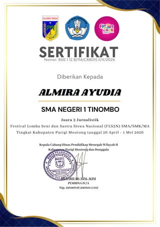 SERTIFIKAT
Diberikan Kepada
Kepala Cabang Dinas Pendidikan Menegah Wilayah II
Kabupaten Parigi Moutong dan Donggala
Hj. SARIFAH, S.Pd., M.Pd
PEMBINA IV/A
Nip. 19800816 200801 2 017
ALMIRA AYUDIA
SMA NEGERI 1 TINOMBO
Nomor: 800.1.12.8/114/CABDIS.II/V/2026
Juara 2 Jurnalistik
Festival Lomba Seni dan Sastra Siswa Nasional (FLS3N) SMA/SMK/MA
Tingkat Kabupaten Parigi Moutong tanggal 26 April - 1 Mei 2026
 
