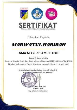 SERTIFIKAT
Diberikan Kepada
Kepala Cabang Dinas Pendidikan Menegah Wilayah II
Kabupaten Parigi Moutong dan Donggala
Hj. SARIFAH, S.Pd., M.Pd
PEMBINA IV/A
Nip. 19800816 200801 2 017
MARWATUL HABIBAH
SMA NEGERI 1 AMPIBABO
Nomor: 800.1.12.8/114/CABDIS.II/V/2026
Juara 3 Jurnalistik
Festival Lomba Seni dan Sastra Siswa Nasional (FLS3N) SMA/SMK/MA
Tingkat Kabupaten Parigi Moutong tanggal 26 April - 1 Mei 2026
 