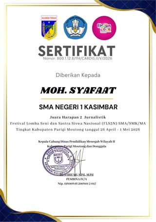 SERTIFIKAT
Diberikan Kepada
Kepala Cabang Dinas Pendidikan Menegah Wilayah II
Kabupaten Parigi Moutong dan Donggala
Hj. SARIFAH, S.Pd., M.Pd
PEMBINA IV/A
Nip. 19800816 200801 2 017
MOH. SYAFAAT
SMA NEGERI 1 KASIMBAR
Nomor: 800.1.12.8/114/CABDIS.II/V/2026
Juara Harapan 2 Jurnalistik
Festival Lomba Seni dan Sastra Siswa Nasional (FLS3N) SMA/SMK/MA
Tingkat Kabupaten Parigi Moutong tanggal 26 April - 1 Mei 2026
 