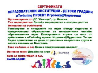 Организирано от: ДГ "Слънце", гр. Левски
Тип мероприятие: Онлайн мероприятие с отворен достъп
Описание на събитието:
Генериране и споделяне на идеи между педагози в
предучилищно образование за интерактивни онлайн
образователни игри. Електронните игрите са част от
дейностите в eTwinning проект Игротека@Чуднотека. Те ще
бъдат приложени на деца от различни възрастови групи в
детски градини от България.
Това събитие е за: Деца в предучилищна възраст
Основни теми: Дизайн на игри
КОД ЗА CODE WEEK 4 ALL
cw20-n4p8H
