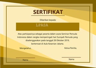 SERTIFIKAT
Diberikan kepada:
LPASA
Atas partisipasinya sebagai peserta dalam acara Seminar Pemuda
Indonesia dalam rangka memperingati hari Sumpah Pemuda yang
diselenggarakan pada tanggal 28 Oktober 2019,
bertempat di Aula Kesenian Jakarta.
Mengetahui, Ketua Panitia,
Nama
Nama
 