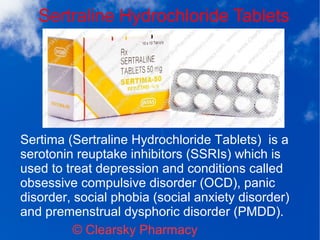 Sertraline Hydrochloride Tablets
© Clearsky Pharmacy
Sertima (Sertraline Hydrochloride Tablets) is a
serotonin reuptake inhibitors (SSRIs) which is
used to treat depression and conditions called
obsessive compulsive disorder (OCD), panic
disorder, social phobia (social anxiety disorder)
and premenstrual dysphoric disorder (PMDD).
 