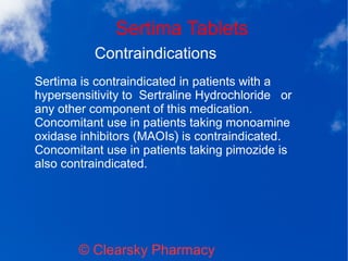 Sertima Tablets
© Clearsky Pharmacy
Contraindications
Sertima is contraindicated in patients with a
hypersensitivity to Sertraline Hydrochloride or
any other component of this medication.
Concomitant use in patients taking monoamine
oxidase inhibitors (MAOIs) is contraindicated.
Concomitant use in patients taking pimozide is
also contraindicated.
 