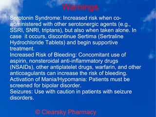 Warnings
© Clearsky Pharmacy
Serotonin Syndrome: Increased risk when co-
administered with other serotonergic agents (e.g.,
SSRI, SNRI, triptans), but also when taken alone. In
case it occurs, discontinue Sertima (Sertraline
Hydrochloride Tablets) and begin supportive
treatment.
Increased Risk of Bleeding: Concomitant use of
aspirin, nonsteroidal anti-inflammatory drugs
(NSAIDs), other antiplatelet drugs, warfarin, and other
anticoagulants can increase the risk of bleeding.
Activation of Mania/Hypomania: Patients must be
screened for bipolar disorder.
Seizures: Use with caution in patients with seizure
disorders.
 