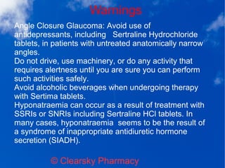 Warnings
© Clearsky Pharmacy
Angle Closure Glaucoma: Avoid use of
antidepressants, including Sertraline Hydrochloride
tablets, in patients with untreated anatomically narrow
angles.
Do not drive, use machinery, or do any activity that
requires alertness until you are sure you can perform
such activities safely.
Avoid alcoholic beverages when undergoing therapy
with Sertima tablets.
Hyponatraemia can occur as a result of treatment with
SSRIs or SNRIs including Sertraline HCl tablets. In
many cases, hyponatraemia seems to be the result of
a syndrome of inappropriate antidiuretic hormone
secretion (SIADH).
 