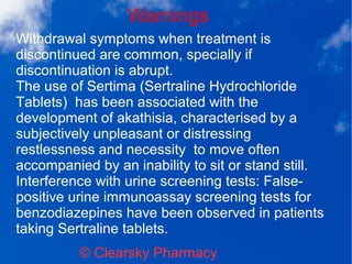 Warnings
© Clearsky Pharmacy
Withdrawal symptoms when treatment is
discontinued are common, specially if
discontinuation is abrupt.
The use of Sertima (Sertraline Hydrochloride
Tablets) has been associated with the
development of akathisia, characterised by a
subjectively unpleasant or distressing
restlessness and necessity to move often
accompanied by an inability to sit or stand still.
Interference with urine screening tests: False-
positive urine immunoassay screening tests for
benzodiazepines have been observed in patients
taking Sertraline tablets.
 