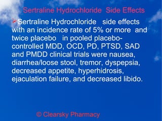 Sertraline Hydrochloride Side Effects
© Clearsky Pharmacy
➢Sertraline Hydrochloride side effects
with an incidence rate of 5% or more and
twice placebo in pooled placebo-
controlled MDD, OCD, PD, PTSD, SAD
and PMDD clinical trials were nausea,
diarrhea/loose stool, tremor, dyspepsia,
decreased appetite, hyperhidrosis,
ejaculation failure, and decreased libido.
 
