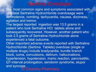Sertima Overdose
© Clearsky Pharmacy
The most common signs and symptoms associated with
non-fatal Sertraline Hydrochloride overdosage were
somnolence, vomiting, tachycardia, nausea, dizziness,
agitation and tremor.
The largest reported ingestion was 13.5 grams in a
patient who took Sertraline HCl tablets alone and
subsequently recovered. However, another patient who
took 2.5 grams of Sertraline Hydrochloride alone
experienced a fatal outcome.
Other important adverse events reported with Sertraline
Hydrochloride (Sertima Tablets) overdose (single or
multiple drugs) include bradycardia, bundle branch
block, coma, convulsions, delirium, hallucinations,
hypertension, hypotension, manic reaction, pancreatitis,
QT-interval prolongation, serotonin syndrome, stupor
and syncope.
 