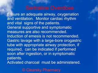 Sertraline Overdose
© Clearsky Pharmacy
Ensure an adequate airway, oxygenation
and ventilation. Monitor cardiac rhythm
and vital signs of the patients.
General supportive and symptomatic
measures are also recommended.
Induction of emesis is not recommended.
Gastric lavage with a large-bore orogastric
tube with appropriate airway protection, if
required, can be indicated if performed
soon after ingestion, or in symptomatic
patients.
Activated charcoal must be administered.
 