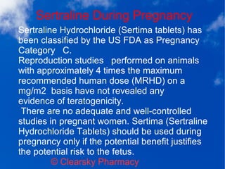 Sertraline During Pregnancy
© Clearsky Pharmacy
Sertraline Hydrochloride (Sertima tablets) has
been classified by the US FDA as Pregnancy
Category C.
Reproduction studies performed on animals
with approximately 4 times the maximum
recommended human dose (MRHD) on a
mg/m2 basis have not revealed any
evidence of teratogenicity.
There are no adequate and well-controlled
studies in pregnant women. Sertima (Sertraline
Hydrochloride Tablets) should be used during
pregnancy only if the potential benefit justifies
the potential risk to the fetus.
 