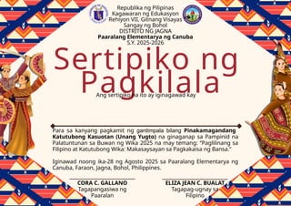 Pagkilala
Sertipiko ng
Ang sertipiko na ito ay iginagawad kay
Para sa kanyang pagkamit ng gantimpala bilang Pinakamagandang
Katutubong Kasuotan (Unang Yugto) na ginaganap sa Pampinid na
Palatuntunan sa Buwan ng Wika 2025 na may temang: “Paglilinang sa
Filipino at Katutubong Wika: Makasaysayan sa Pagkakaisa ng Bansa.”
Iginawad noong ika-28 ng Agosto 2025 sa Paaralang Elementarya ng
Canuba, Faraon, Jagna, Bohol, Philippines.
Republika ng Pilipinas
Kagawaran ng Edukasyon
Rehiyon VII, Gitnang Visayas
Sangay ng Bohol
DISTRITO NG JAGNA
Paaralang Elementarya ng Canuba
S.Y. 2025-2026
CORA C. GALLANO
Tagapangasiwa ng
Paaralan
ELIZA JEAN C. BUALAT
Tagapag-ugnay sa
Filipino
 