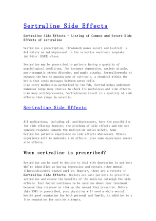 Sertraline Side Effects
Sertraline Side Effects - Listing of Common and Severe Side
Effects of sertraline

Sertraline a prescription, (trademark names Zoloft and Lustral) is
definitely an antidepressant in the selective serotonin reuptake
inhibitor (SSRI) class.

Sertraline may be prescribed to patients having a quantity of
psychological conditions, for instance depression, anxiety attacks,
post-traumatic stress disorder, and panic attacks. Sertralineworks to
enhance the brains manufacture of serotonin, a chemical within the
brain that sends messages between nerve cells.
Like every medication authorized by the Fda, Sertralinehas underwent
numerous large many studies to check its usefulness and side effects.
Like many antidepressants, Sertralinecan result in a quantity of side
effects that range in severity.


Sertraline Side Effects

All medications, including all antidepressants, have the possibility
for side effects; however, the plethora of side effects and the way
someone responds towards the medication varies widely. Some
Sertraline patients experience no side effects whatsoever. Others
experience mild to moderate side effects, plus some experience severe
side effects.


When sertraline is prescribed?

Sertraline can be used by doctors to deal with depression in patients
who're identified as having depression and certain other mental
illness/disorders stated earlier. However, there are a variety of
Sertraline Side Effects. Doctors evaluate patients to prescribe
sertraline and ensure the benefits of the medicine outweigh the side
effects. Your doctor continues to be cautious about your treatment
because they increase or slow up the amount they prescribe. Before
this SSRI is prescribed, your physician will need a whole mental
health good reputation for both personal and family, in addition to a
fine reputation for suicide attempts.
 