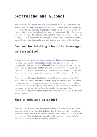 Sertraline and Alcohol

Manufacturers of Sertraline don't recommend drinking throughout the
medication. Sertraline and alcohol act is upon similar chemicals
within the brain, meaning Sertraline could intensify the results in
the alcohol. If an individual chooses to consume alcohol while using
this medication, they should only consume light to moderate levels of
alcohol. If you undertake to consume alcohol, don't consume alcohol
based drinks simultaneously you are taking your dose of Sertraline.


Can one be drinking alcoholic beverages
on Sertraline?

Depending on sertraline hydrochloride (Zoloft) prescribing
information, alcohol consumption while taking Sertraline isn't
recommended. Medication and alcohol both do something constructive
about similar chemicals within the brain. Therefore, the problem is
that sertraline will heighten the consequences of alcohol -- whether
that is increasing depression symptoms or affecting motor skills.

Practically, when many healthcare providers are asked whether it's
okay to eat alcohol on Sertraline, they've created the following
recommendation: If someone chooses to consume alcohol while taking
Sertraline, she or he should only drink light to moderate amounts --
in support of after she or he understands the outcomes that
Sertraline (along with other medicines they may be taking) might have
on our bodies.


What's moderate drinking?

When healthcare providers recommend moderate alcohol drinking, they
mean one drink every day for ladies; two drinks each day for males.
Because alcohol content in drinks varies, what counts while you drink
also varies. When healthcare providers discuss one liquor, they're
referring to between the following examples:
 