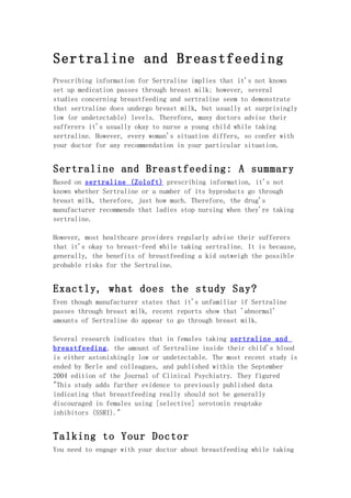 Sertraline and Breastfeeding
Prescribing information for Sertraline implies that it's not known
set up medication passes through breast milk; however, several
studies concerning breastfeeding and sertraline seem to demonstrate
that sertraline does undergo breast milk, but usually at surprisingly
low (or undetectable) levels. Therefore, many doctors advise their
sufferers it's usually okay to nurse a young child while taking
sertraline. However, every woman's situation differs, so confer with
your doctor for any recommendation in your particular situation.


Sertraline and Breastfeeding: A summary
Based on sertraline (Zoloft) prescribing information, it's not
known whether Sertraline or a number of its byproducts go through
breast milk, therefore, just how much. Therefore, the drug's
manufacturer recommends that ladies stop nursing when they're taking
sertraline.

However, most healthcare providers regularly advise their sufferers
that it's okay to breast-feed while taking sertraline. It is because,
generally, the benefits of breastfeeding a kid outweigh the possible
probable risks for the Sertraline.


Exactly, what does the study Say?
Even though manufacturer states that it's unfamiliar if Sertraline
passes through breast milk, recent reports show that 'abnormal'
amounts of Sertraline do appear to go through breast milk.

Several research indicates that in females taking sertraline and
breastfeeding, the amount of Sertraline inside their child's blood
is either astonishingly low or undetectable. The most recent study is
ended by Berle and colleagues, and published within the September
2004 edition of the Journal of Clinical Psychiatry. They figured
"This study adds further evidence to previously published data
indicating that breastfeeding really should not be generally
discouraged in females using [selective] serotonin reuptake
inhibitors (SSRI)."


Talking to Your Doctor
You need to engage with your doctor about breastfeeding while taking
 