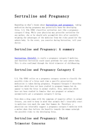 Sertraline and Pregnancy

Depending on what's known about Sertraline and pregnancy, taking
medication during pregnancy may potentially harm the developing
fetus. U.S. Fda (FDA) classifies sertraline just like a pregnancy
category C drug. While your physician may prescribe sertraline for
any mother, she or he should only accomplish this after carefully
weighing the advantages of the medicine from the risks posed for the
unborn baby. In the event, you conceive during Sertraline, tell your
doctor.


Sertraline and Pregnancy: A summary

Sertraline (Zoloft) is really a pregnancy category C medicine,
and therefore Sertraline could cause problems for your unborn baby.
This is also confirmed through the third trimester of childbearing.


Sertraline and Pregnancy Category C

U.S. Fda (FDA) relies on a pregnancy category system to classify the
possible risks of a fetus each time a specific prescription
medication is taken during pregnancy. Pregnancy Category C describes
medicines which have not been studied in pregnant humans but do
appear to harm the fetus in animal studies. Also, medicines which
have not been studied in females that are pregnant or animals
automatically get a pregnancy category C rating.

Even when a drug comes with the symptoms of negative affect in animal
fetuses, you need to keep in mind that animals don't invariably react
to medicines very much the same that humans do. Therefore, a
physician can invariably suggest a pregnancy category C medicine with
a mother when they believe the benefits towards the woman outweigh
the possible risks to the developing fetus.


Sertraline and Pregnancy: Third
Trimester Concerns
 