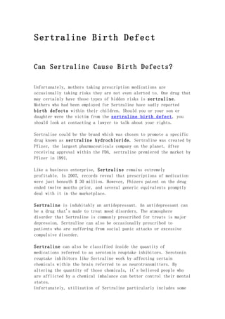 Sertraline Birth Defect


Can Sertraline Cause Birth Defects?

Unfortunately, mothers taking prescription medications are
occasionally taking risks they are not even alerted to. One drug that
may certainly have those types of hidden risks is sertraline.
Mothers who had been employed for Sertraline have sadly reported
birth defects within their children. Should you or your son or
daughter were the victim from the sertraline birth defect, you
should look at contacting a lawyer to talk about your rights.

Sertraline could be the brand which was chosen to promote a specific
drug known as sertraline hydrochloride. Sertraline was created by
Pfizer, the largest pharmaceuticals company on the planet. After
receiving approval within the FDA, sertraline premiered the market by
Pfizer in 1991.

Like a business enterprise, Sertraline remains extremely
profitable. In 2007, records reveal that prescriptions of medication
were just beneath $ 30 million. However, Phizers patent on the drug
ended twelve months prior, and several generic equivalents promptly
deal with it in the marketplace.

Sertraline is indubitably an antidepressant. An antidepressant can
be a drug that's made to treat mood disorders. The atmosphere
disorder that Sertraline is commonly prescribed for treats is major
depression. Sertraline can also be occasionally prescribed to
patients who are suffering from social panic attacks or excessive
compulsive disorder.

Sertraline can also be classified inside the quantity of
medications referred to as serotonin reuptake inhibitors. Serotonin
reuptake inhibitors like Sertraline work by affecting certain
chemicals within the brain referred to as neurotransmitters. By
altering the quantity of those chemicals, it's believed people who
are afflicted by a chemical imbalance can better control their mental
states.
Unfortunately, utilization of Sertraline particularly includes some
 