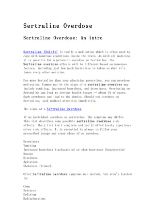 Sertraline Overdose
Sertraline Overdose: An intro

Sertraline (Zoloft) is really a medication which is often used to
cope with numerous conditions inside the brain. As with all medicine,
it is possible for a person to overdose on Sertraline. The
Sertraline overdose effects will be different based on numerous
factors, including just how much Sertraline is taken so when it's
taken every other medicine.

For more Sertraline than your physician prescribes, you can overdose
medication. Common may be the signs of a sertraline overdose may
include vomiting, increased heartbeat, and drowsiness. Overdosing on
Sertraline can lead to serious health issues -- about 1% of cases.
Such overdoses can lead to the demise. Should you overdose on
Sertraline, seek medical attention immediately.

The signs of a Sertraline Overdose

If an individual overdose on sertraline, the symptoms may differ.
This list describes some possible sertraline overdose side
effects. Their list isn't complete and you'll effortlessly experience
other side effects. It is essential is always to follow your
prescribed dosage and steer clear of an overdose.

Drowsiness
Vomiting
Increased heartbeat (tachycardia) or slow heartbeat (bradycardia)
Nausea
Dizziness
Agitation
Shakiness (tremor).

Other Sertraline overdose symptoms may include, but aren't limited
to:

Coma
Seizures
Delirium
Hallucinations
 