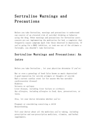 Sertraline Warnings and
Precautions

Before you take Sertraline, warnings and precautions to understand
can consist of an elevated risk of suicidal thinking or behavior
using the drug. Other warnings and precautions for Sertraline users
concern are not implementing the medication for bed, a complaint that
frequently causes symptoms much like those observed in depression. If
you're going for a MAOI inhibitor, or took one out of the ultimate a
fortnight, you shouldn't take Sertraline.


Sertraline Warnings and Precautions: An
intro

Before you take Sertraline , let your physician determine if you've:

Bar or even a genealogy of bond (also known as manic depression)
A good reputation for suicide attempts or thoughts of suicide
Had a current cardiac event (or for anyone who has unstable
cardiovascular disease)
Diabetes
Seizures or epilepsy
Liver disease, including liver failure or cirrhosis
Any allergies, including allergies to food, dyes, preservatives, or
latex.

Also, let your doctor determine whether you're:

Pregnant or considering conceiving a child
Breastfeeding.

Tell your doctor about all the medicines you're taking, including
prescription and non-prescription medicines, vitamins, and herbal
supplements.
 