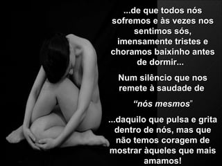 ...de que todos nós sofremos e às vezes nos sentimos sós, imensamente tristes e choramos baixinho antes de dormir...  Num silêncio que nos remete à saudade de   “ nós mesmos ” ...d aquilo que pulsa e grita dentro de nós, mas que não temos coragem de mostrar àqueles que mais amamos! 
