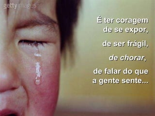 É ter coragem de se expor, de ser frágil, de chorar ,  de falar do que a gente sente...   