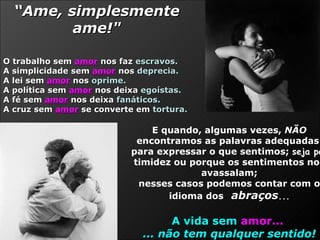 E quando, algumas vezes,  NÃO  encontramos as palavras adequadas  para expressar o que sentimos;  seja por  timidez ou porque os sentimentos nos avassalam; nesses casos podemos contar com o idioma dos   abraços ... A vida sem   amor...   ... não tem qualquer sentido! “ Ame, simplesmente ame!" O trabalho sem  amor  nos faz  escravos.   A simplicidade sem  amor  nos  deprecia.  A lei sem  amor  nos  oprime.   A política sem  amor  nos deixa  egoístas.   A fé sem  amor  nos deixa  fanáticos.  A cruz sem  amor  se converte em  tortura. 