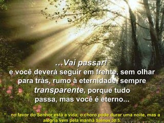 … Vai passar!   e você deverá seguir em frente, sem olhar para trás, rumo à eternidade, sempre  transparente , porque tudo passa, mas você é eterno.. .   “… no favor do Senhor está a vida; o choro pode durar uma noite, mas a alegria vem pela manhã  Salmos 30:5. 